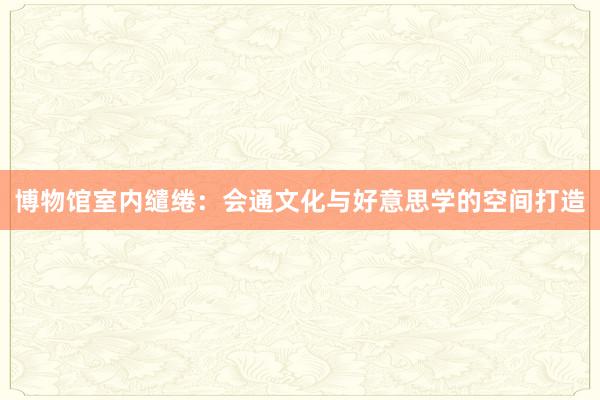 博物馆室内缱绻：会通文化与好意思学的空间打造