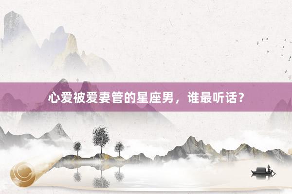 心爱被爱妻管的星座男，谁最听话？